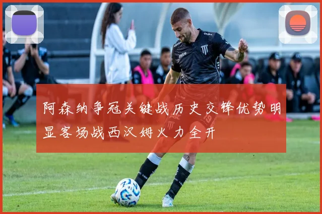 阿森纳争冠关键战历史交锋优势明显客场战西汉姆火力全开