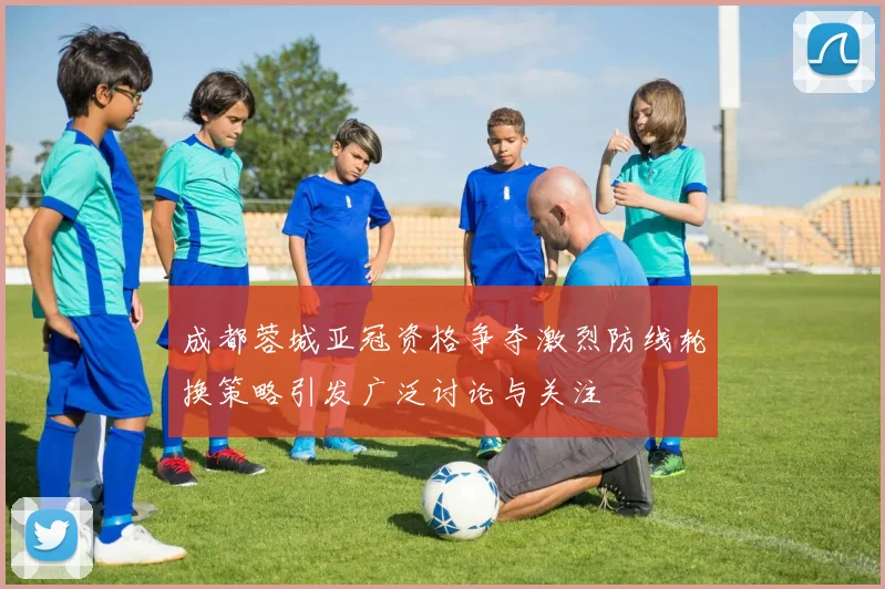成都蓉城亚冠资格争夺激烈防线轮换策略引发广泛讨论与关注