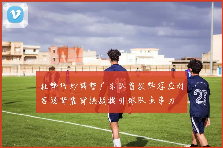 杜锋巧妙调整广东队首发阵容应对客场背靠背挑战提升球队竞争力
