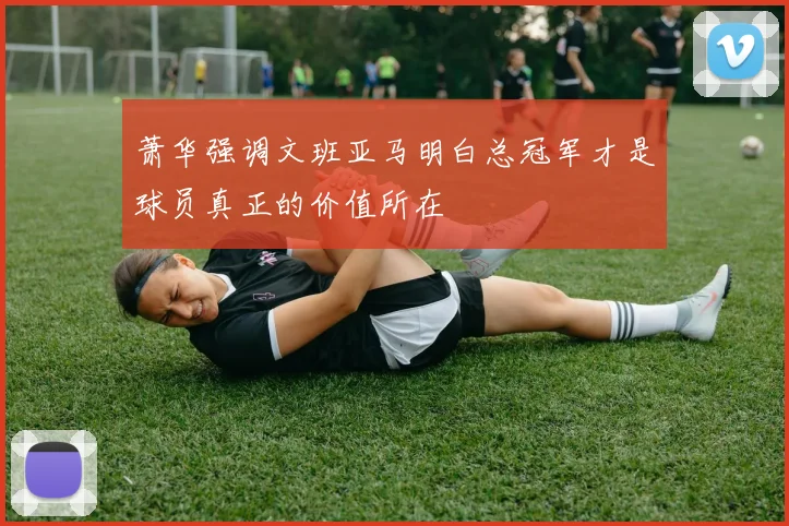 萧华强调文班亚马明白总冠军才是球员真正的价值所在