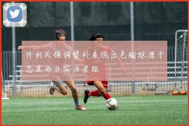 许利民强调替补表现出色输球源于态度而非实力差距