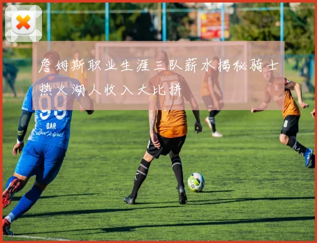 詹姆斯职业生涯三队薪水揭秘骑士热火湖人收入大比拼