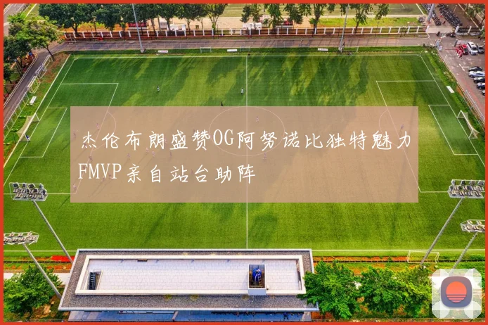 杰伦布朗盛赞OG阿努诺比独特魅力FMVP亲自站台助阵