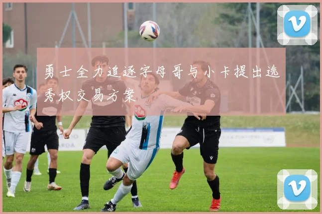 勇士全力追逐字母哥与小卡提出选秀权交易方案