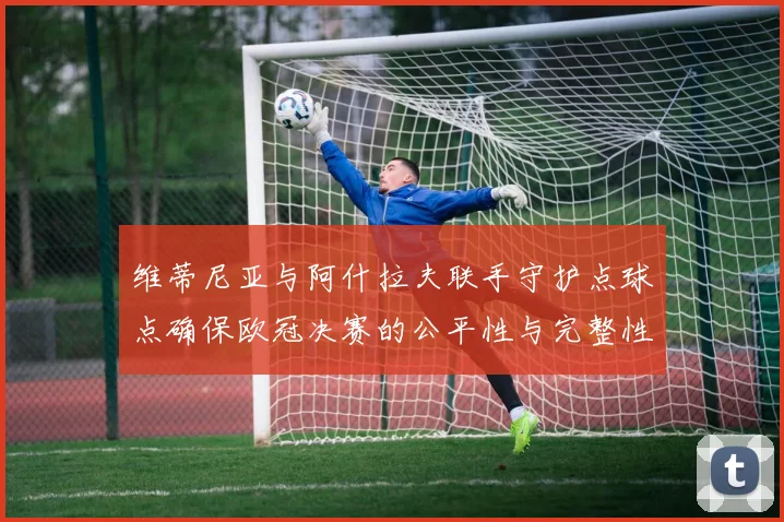维蒂尼亚与阿什拉夫联手守护点球点确保欧冠决赛的公平性与完整性