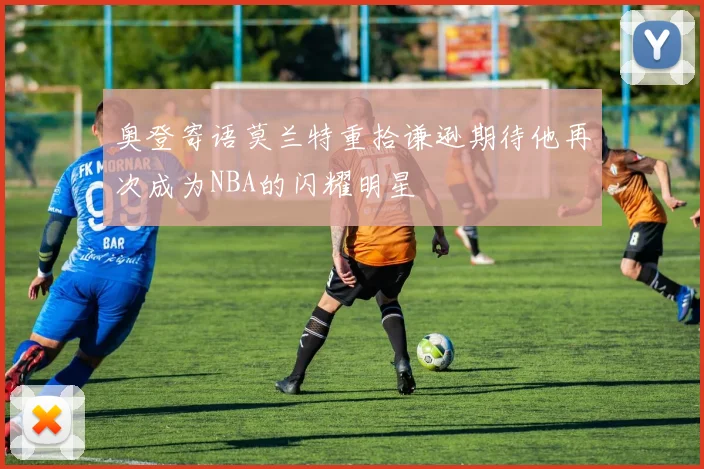 奥登寄语莫兰特重拾谦逊期待他再次成为NBA的闪耀明星