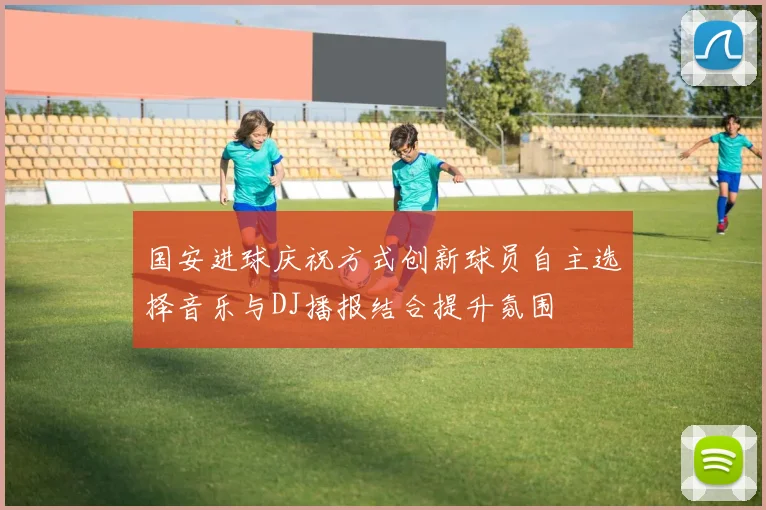 国安进球庆祝方式创新球员自主选择音乐与DJ播报结合提升氛围