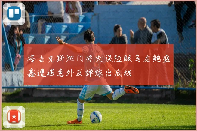 塔吉克斯坦门将失误险酿乌龙鲍盛鑫遭遇意外反弹球出底线