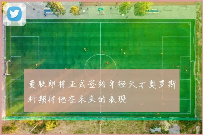 曼联即将正式签约年轻天才奥罗斯科期待他在未来的表现