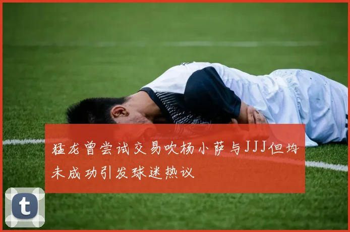 猛龙曾尝试交易吹杨小萨与JJJ但均未成功引发球迷热议