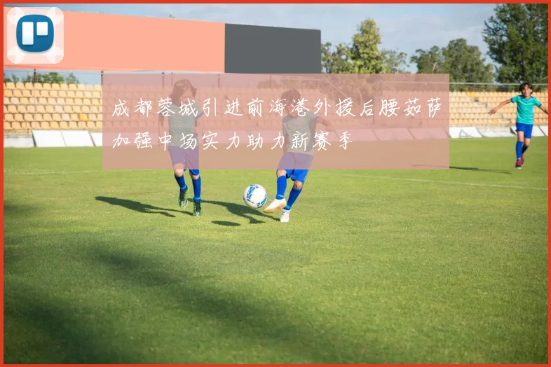 成都蓉城引进前海港外援后腰茹萨加强中场实力助力新赛季