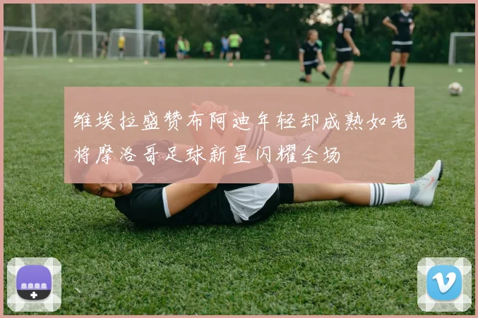 维埃拉盛赞布阿迪年轻却成熟如老将摩洛哥足球新星闪耀全场