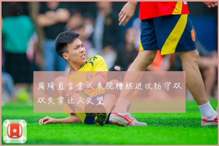 周琦直言索汉表现糟糕进攻防守双双失常让人失望