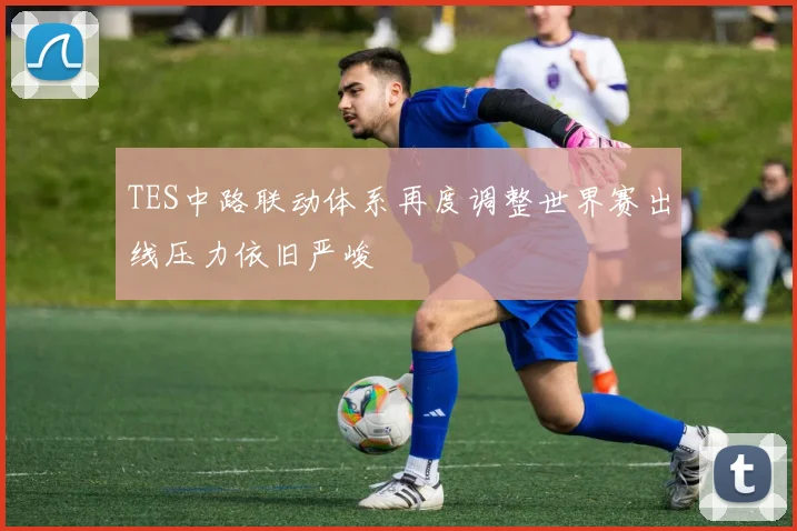 TES中路联动体系再度调整世界赛出线压力依旧严峻