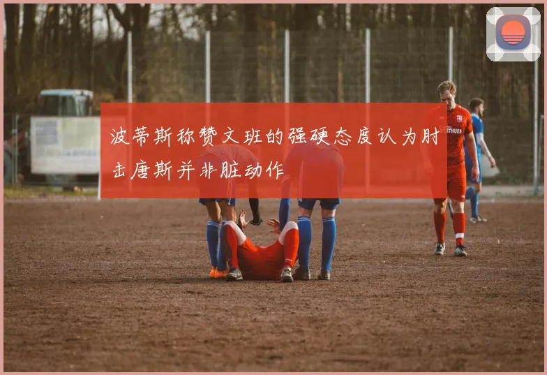 波蒂斯称赞文班的强硬态度认为肘击唐斯并非脏动作