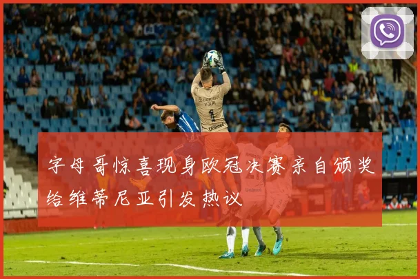 字母哥惊喜现身欧冠决赛亲自颁奖给维蒂尼亚引发热议