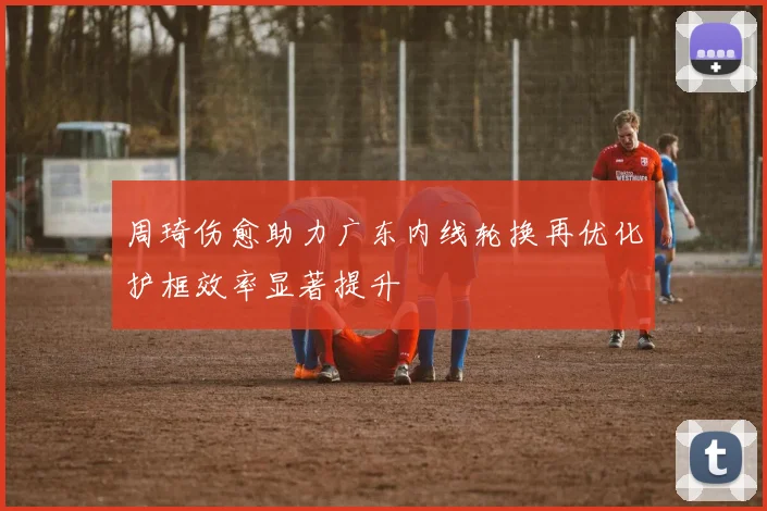 周琦伤愈助力广东内线轮换再优化护框效率显著提升