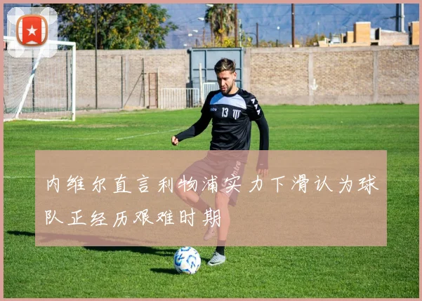 内维尔直言利物浦实力下滑认为球队正经历艰难时期