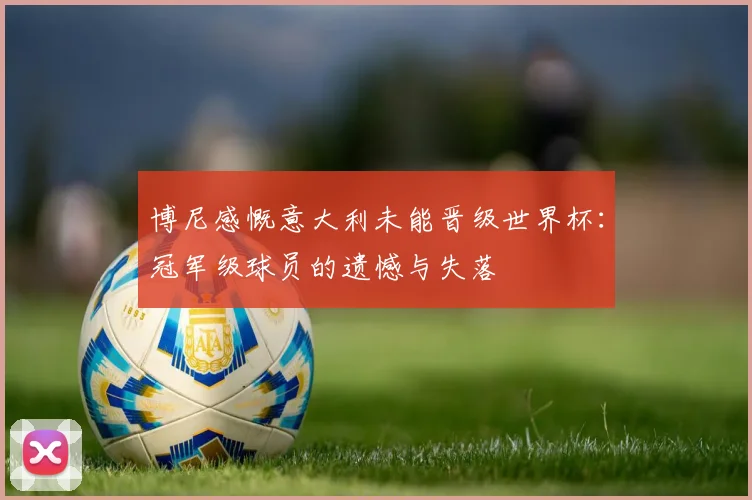博尼感慨意大利未能晋级世界杯:冠军级球员的遗憾与失落