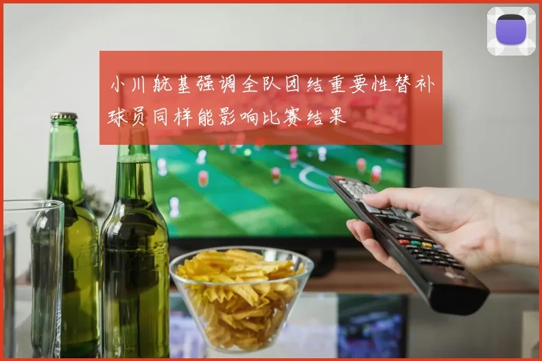 小川航基强调全队团结重要性替补球员同样能影响比赛结果