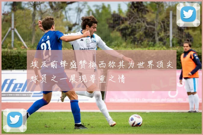 埃及前锋盛赞梅西称其为世界顶尖球员之一展现尊重之情
