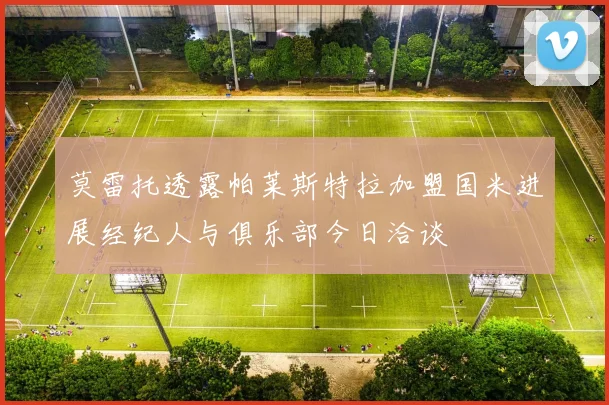 莫雷托透露帕莱斯特拉加盟国米进展经纪人与俱乐部今日洽谈