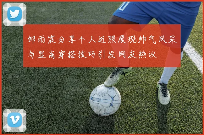 邹雨宸分享个人近照展现帅气风采与显高穿搭技巧引发网友热议