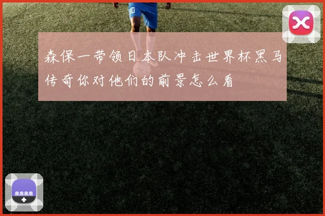 森保一带领日本队冲击世界杯黑马传奇你对他们的前景怎么看
