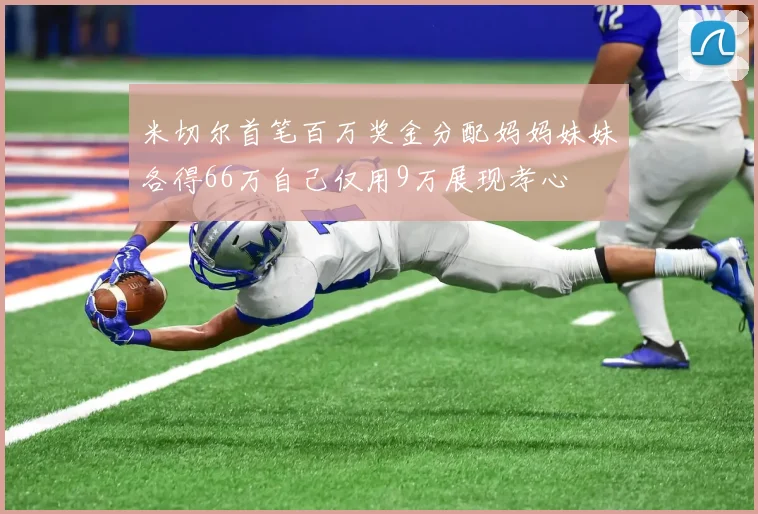 米切尔首笔百万奖金分配妈妈妹妹各得66万自己仅用9万展现孝心